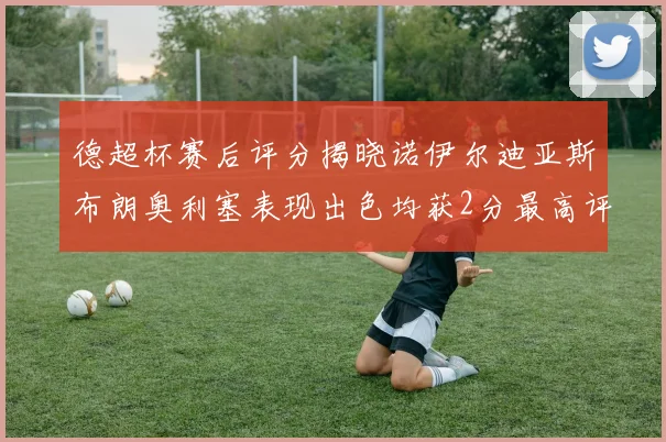 德超杯赛后评分揭晓诺伊尔迪亚斯布朗奥利塞表现出色均获2分最高评价