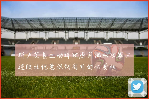 斯卢茨基主动辞职原因揭秘联赛三连败让他意识到离开的必要性