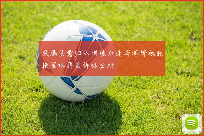 武磊伤愈归队训练加速海港锋线轮换策略再度评估分析
