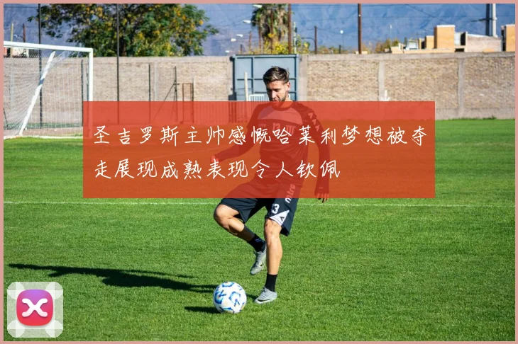 圣吉罗斯主帅感慨哈莱利梦想被夺走展现成熟表现令人钦佩