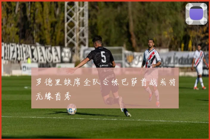 罗德里缺席全队合练巴萨首战或将无缘首秀
