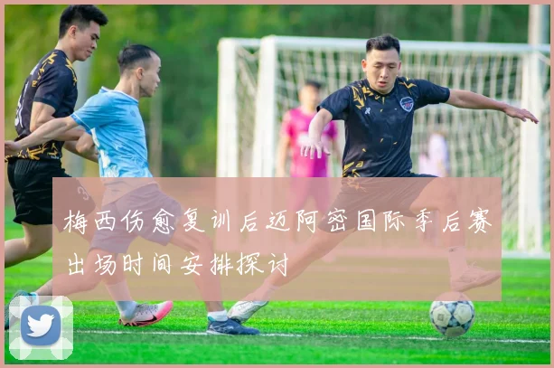 梅西伤愈复训后迈阿密国际季后赛出场时间安排探讨